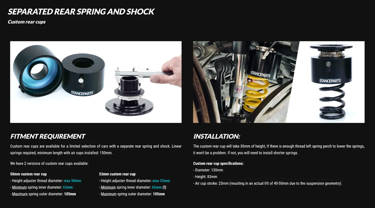 Muelle y amortiguador trasero separados Copas traseras personalizadas Requisitos de compatibilidad  Las copas traseras personalizadas Stanceparts están disponibles para una selección limitada de vehículos que utilizan un sistema con muelle y amortiguador trasero separados.  Estas copas requieren el uso de muelles lineales y una longitud mínima de 150 mm una vez instaladas las copas neumáticas.  Existen dos versiones disponibles:  Versión 50 mm – Copa trasera personalizada  Diámetro máximo de la rosca del ajustador de altura: 50 mm  Diámetro interior mínimo del muelle: 62 mm  Diámetro exterior máximo del muelle: 105 mm  Versión 53 mm – Copa trasera personalizada  Diámetro máximo de la rosca del ajustador de altura: 53 mm  Diámetro interior mínimo del muelle: 65 mm  Diámetro exterior máximo del muelle: 105 mm  Instalación  La copa trasera personalizada añade aproximadamente 30 mm de altura total. Si el asiento del muelle (spring perch) tiene suficiente rosca libre para bajar los muelles, no habrá problema. En caso contrario, será necesario instalar muelles más cortos para compensar el incremento de altura.  Especificaciones técnicas de la copa trasera personalizada  Diámetro total: 130 mm  Altura total: 83 mm  Recorrido de la copa neumática: 25 mm (lo que genera una elevación real de entre 40 y 50 mm, dependiendo de la geometría de la suspensión).  Estas copas traseras personalizadas permiten disfrutar de todas las ventajas del sistema Stanceparts Air Cup Lift también en vehículos con configuración de muelle y amortiguador independientes, garantizando un ajuste perfecto, funcionamiento fiable y máxima practicidad en conducción diaria o deportiva.